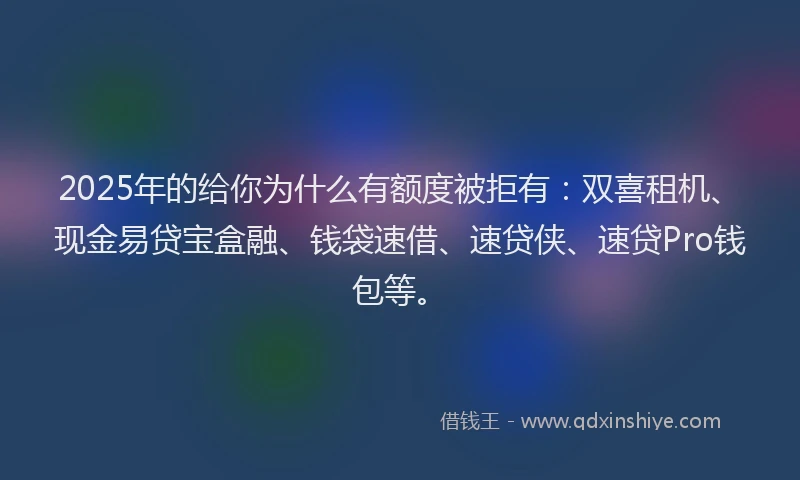 2025年的给你为什么有额度被拒有：双喜租机、现金易贷宝盒融、钱袋速借、速贷侠、速贷Pro钱包等。