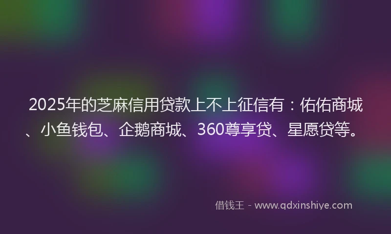 2025年的芝麻信用贷款上不上征信有：佑佑商城、小鱼钱包、企鹅商城、360尊享贷、星愿贷等。