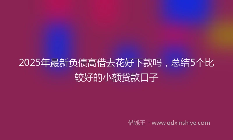2025年最新负债高借去花好下款吗，总结5个比较好的小额贷款口子