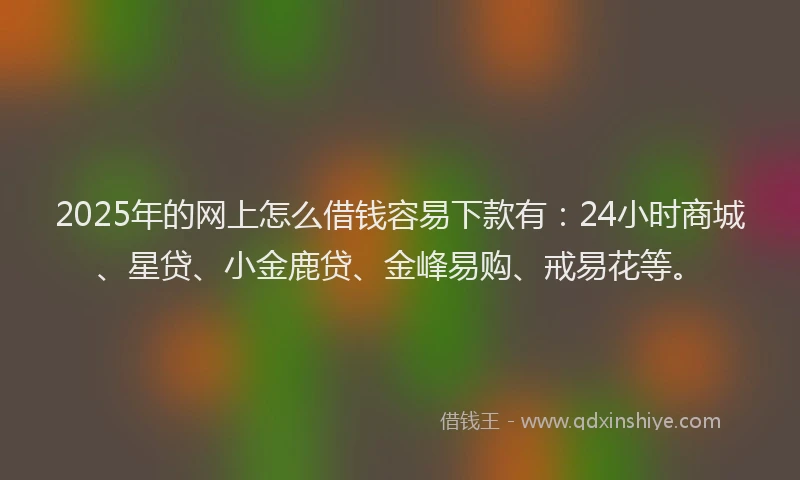 2025年的网上怎么借钱容易下款有：24小时商城、星贷、小金鹿贷、金峰易购、戒易花等。