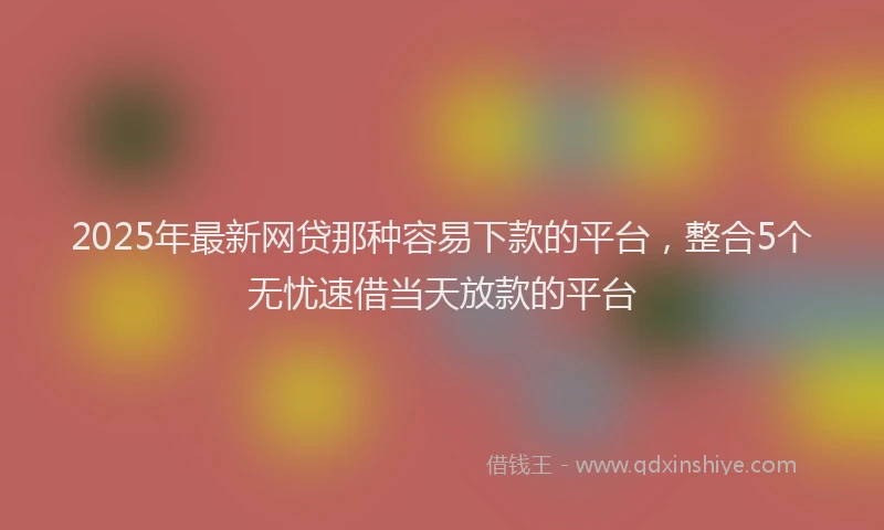 2025年最新网贷那种容易下款的平台，整合5个无忧速借当天放款的平台