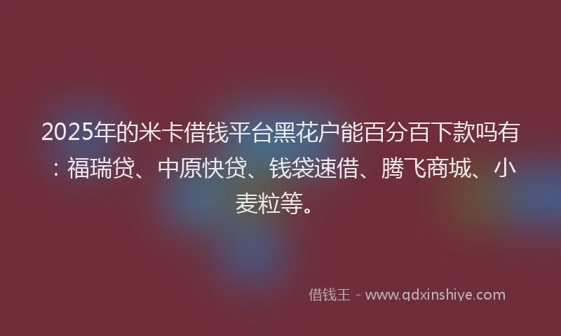 2025年的米卡借钱平台黑花户能百分百下款吗有：福瑞贷、中原快贷、钱袋速借、腾飞商城、小麦粒等。