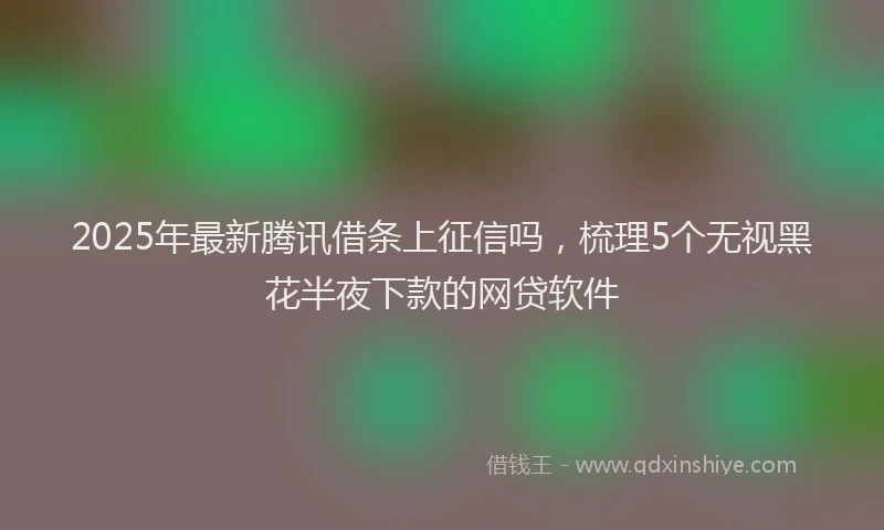 2025年最新腾讯借条上征信吗，梳理5个无视黑花半夜下款的网贷软件