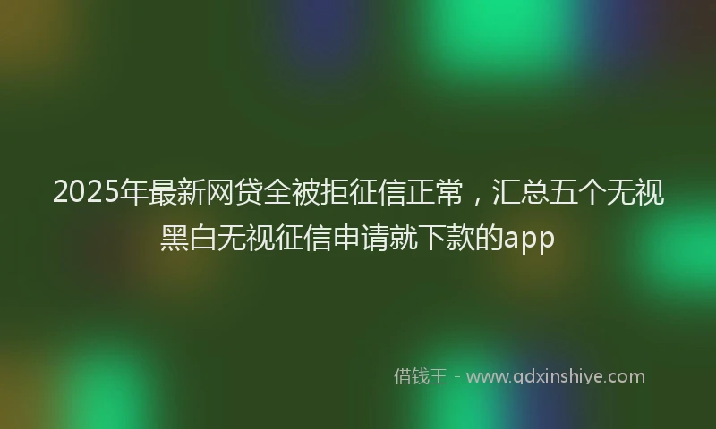 2025年最新网贷全被拒征信正常，汇总五个无视黑白无视征信申请就下款的app