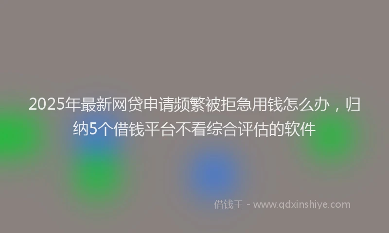 2025年最新网贷申请频繁被拒急用钱怎么办，归纳5个借钱平台不看综合评估的软件