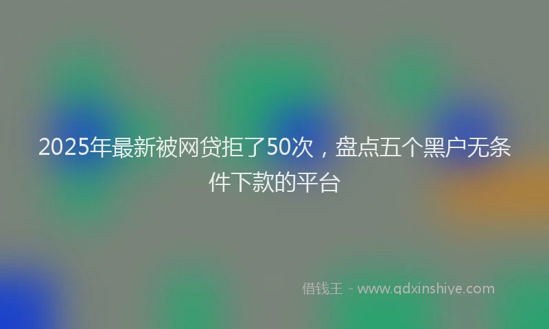 2025年最新被网贷拒了50次，盘点五个黑户无条件下款的平台