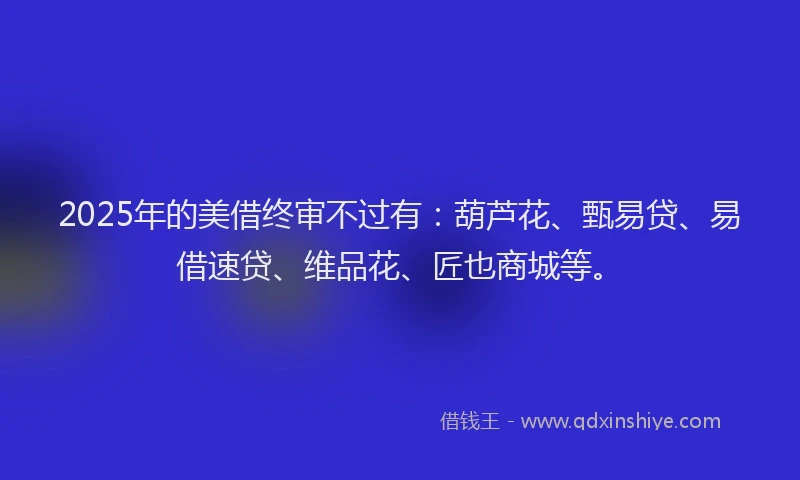 2025年的美借终审不过有：葫芦花、甄易贷、易借速贷、维品花、匠也商城等。