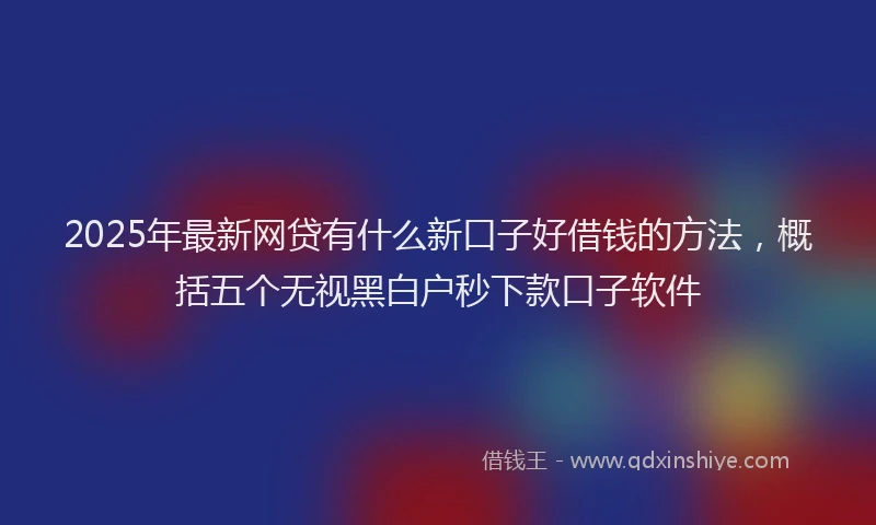 2025年最新网贷有什么新口子好借钱的方法，概括五个无视黑白户秒下款口子软件