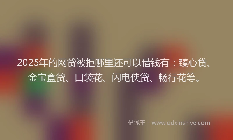 2025年的网贷被拒哪里还可以借钱有：臻心贷、金宝盒贷、口袋花、闪电侠贷、畅行花等。