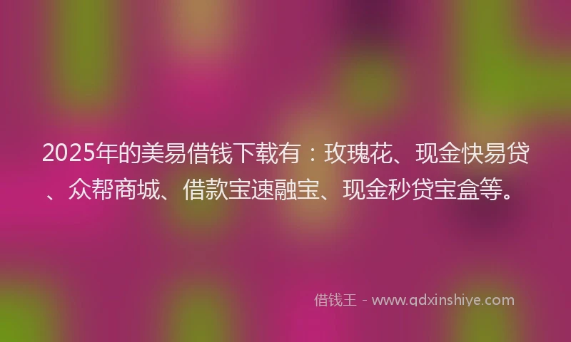 2025年的美易借钱下载有：玫瑰花、现金快易贷、众帮商城、借款宝速融宝、现金秒贷宝盒等。