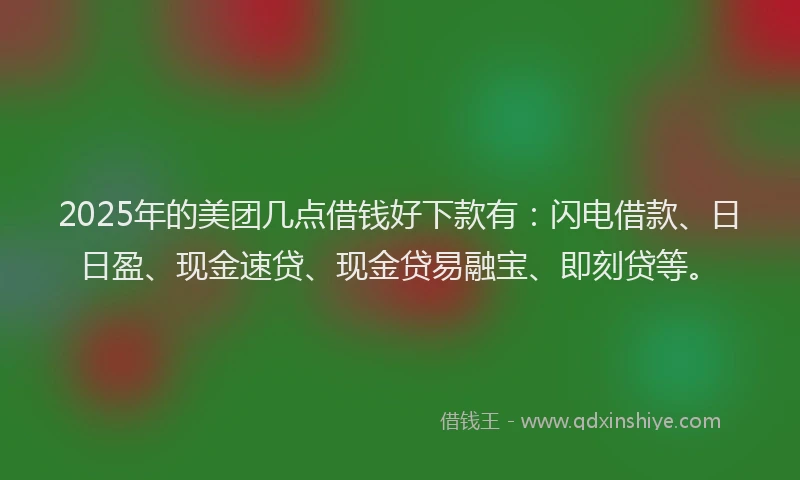 2025年的美团几点借钱好下款有：闪电借款、日日盈、现金速贷、现金贷易融宝、即刻贷等。