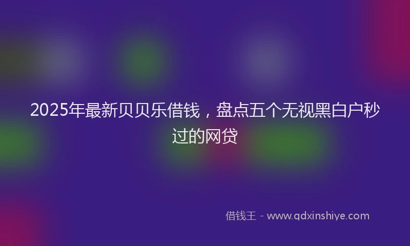 2025年最新贝贝乐借钱，盘点五个无视黑白户秒过的网贷