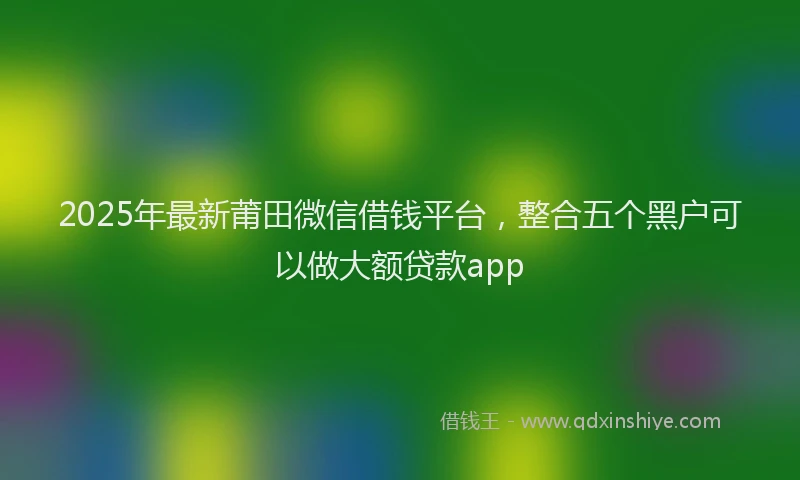 2025年最新莆田微信借钱平台，整合五个黑户可以做大额贷款app