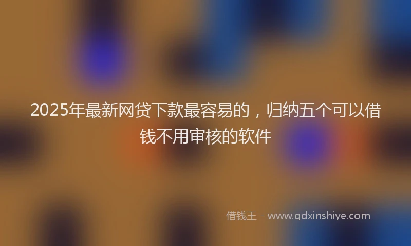 2025年最新网贷下款最容易的，归纳五个可以借钱不用审核的软件