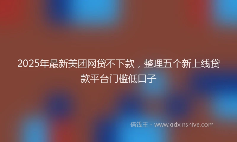 2025年最新美团网贷不下款，整理五个新上线贷款平台门槛低口子