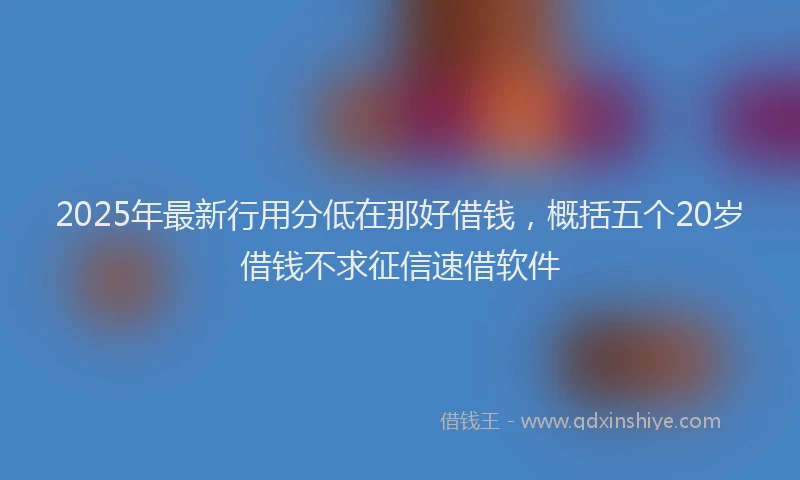 2025年最新行用分低在那好借钱，概括五个20岁借钱不求征信速借软件