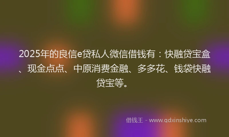 2025年的良信e贷私人微信借钱有：快融贷宝盒、现金点点、中原消费金融、多多花、钱袋快融贷宝等。