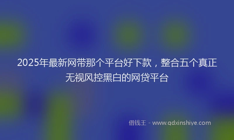 2025年最新网带那个平台好下款，整合五个真正无视风控黑白的网贷平台