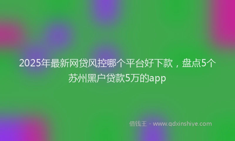 2025年最新网贷风控哪个平台好下款，盘点5个苏州黑户贷款5万的app
