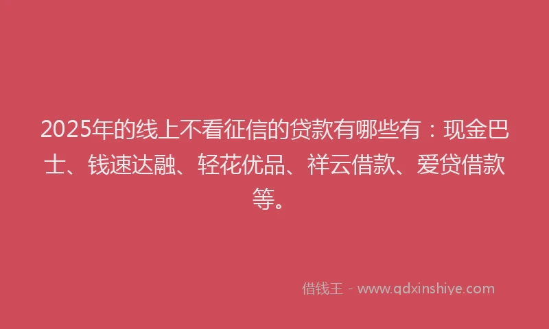 2025年的线上不看征信的贷款有哪些有：现金巴士、钱速达融、轻花优品、祥云借款、爱贷借款等。