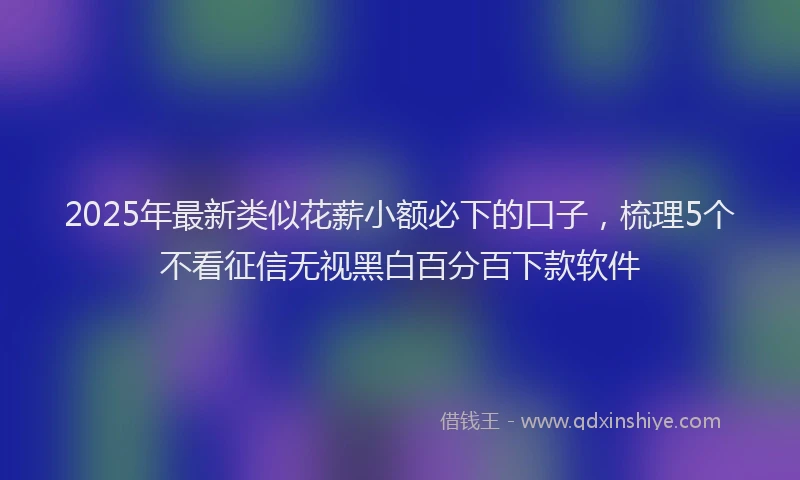 2025年最新类似花薪小额必下的口子，梳理5个不看征信无视黑白百分百下款软件