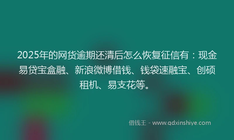 2025年的网货逾期还清后怎么恢复征信有：现金易贷宝盒融、新浪微博借钱、钱袋速融宝、创硕租机、易支花等。