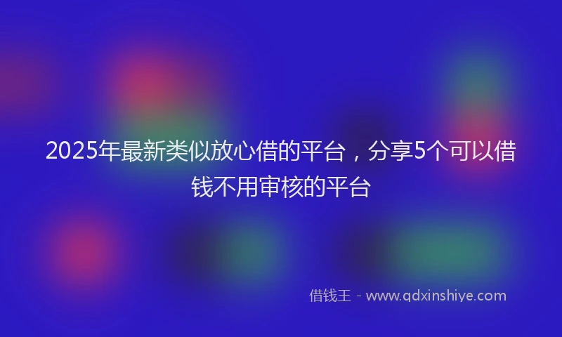2025年最新类似放心借的平台，分享5个可以借钱不用审核的平台