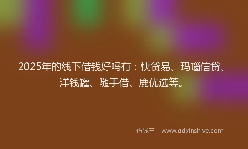 2025年的线下借钱好吗有：快贷易、玛瑙信贷、洋钱罐、随手借、鹿优选等。