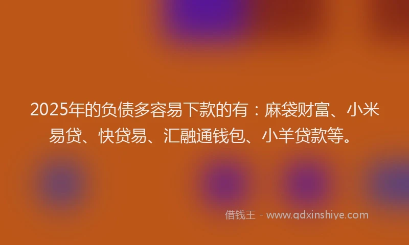 2025年的负债多容易下款的有：麻袋财富、小米易贷、快贷易、汇融通钱包、小羊贷款等。
