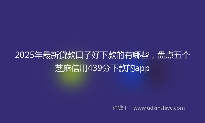2025年最新贷款口子好下款的有哪些，盘点五个芝麻信用439分下款的app