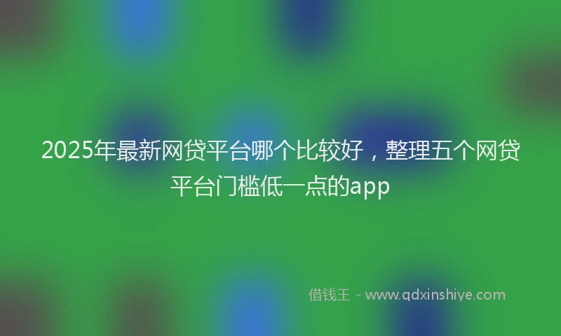 2025年最新网贷平台哪个比较好，整理五个网贷平台门槛低一点的app