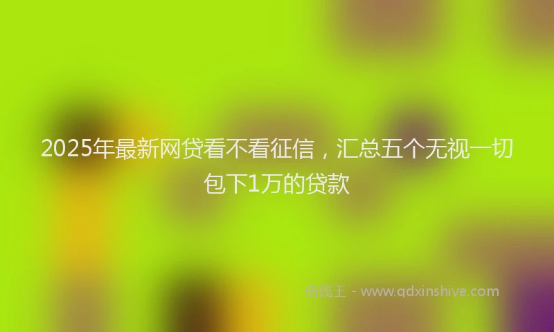 2025年最新网贷看不看征信，汇总五个无视一切包下1万的贷款
