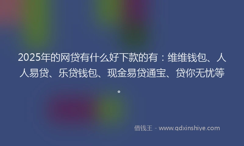 2025年的网贷有什么好下款的有：维维钱包、人人易贷、乐贷钱包、现金易贷通宝、贷你无忧等。