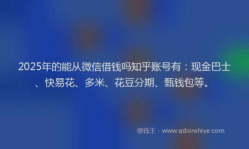 2025年的能从微信借钱吗知乎账号有：现金巴士、快易花、多米、花豆分期、甄钱包等。