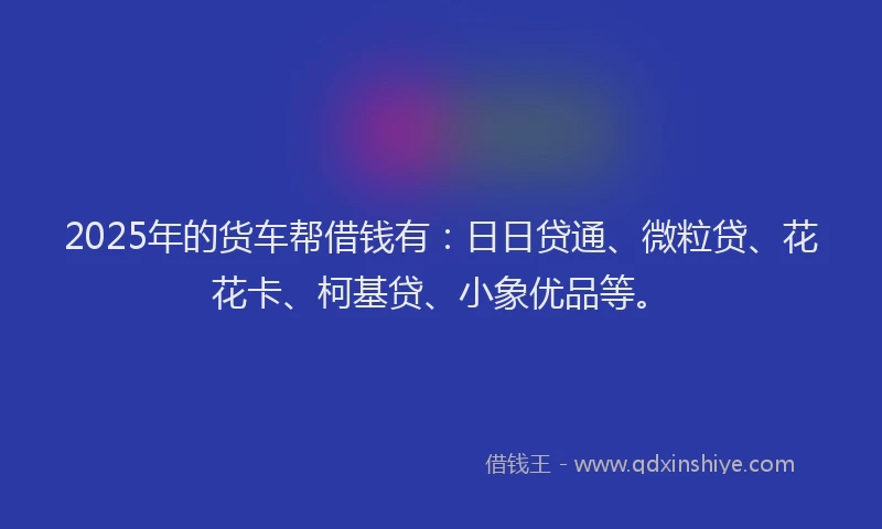 2025年的货车帮借钱有：日日贷通、微粒贷、花花卡、柯基贷、小象优品等。