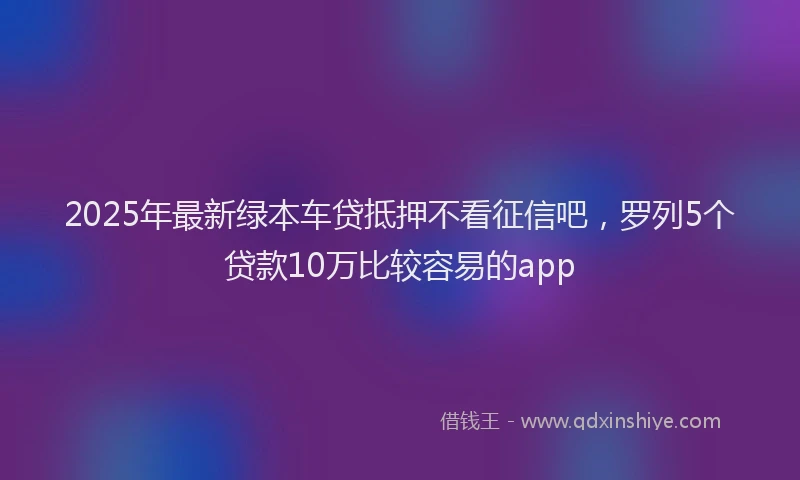 2025年最新绿本车贷抵押不看征信吧，罗列5个贷款10万比较容易的app