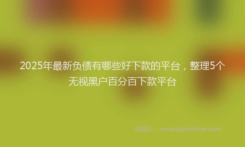 2025年最新负债有哪些好下款的平台，整理5个无视黑户百分百下款平台