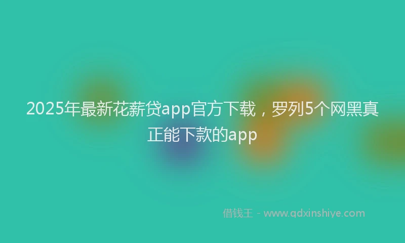 2025年最新花薪贷app官方下载，罗列5个网黑真正能下款的app