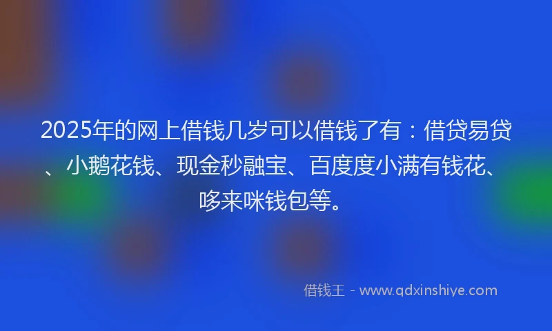 2025年的网上借钱几岁可以借钱了有：借贷易贷、小鹅花钱、现金秒融宝、百度度小满有钱花、哆来咪钱包等。
