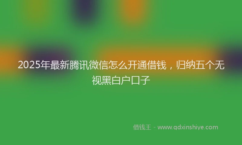 2025年最新腾讯微信怎么开通借钱，归纳五个无视黑白户口子