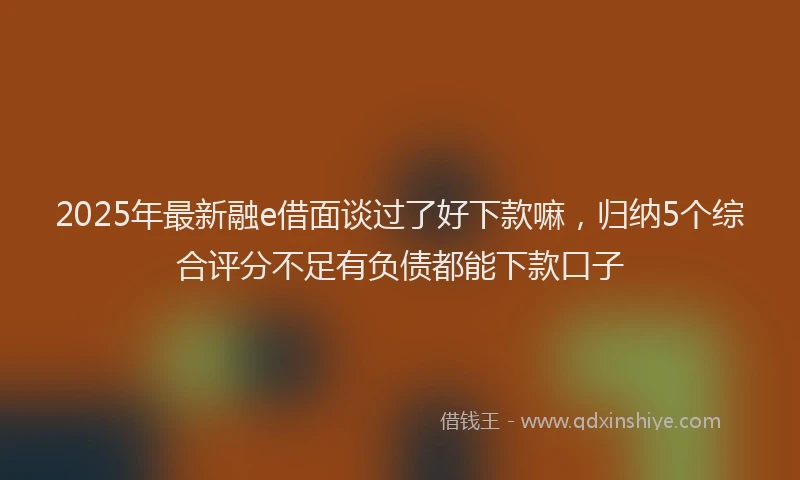 2025年最新融e借面谈过了好下款嘛，归纳5个综合评分不足有负债都能下款口子
