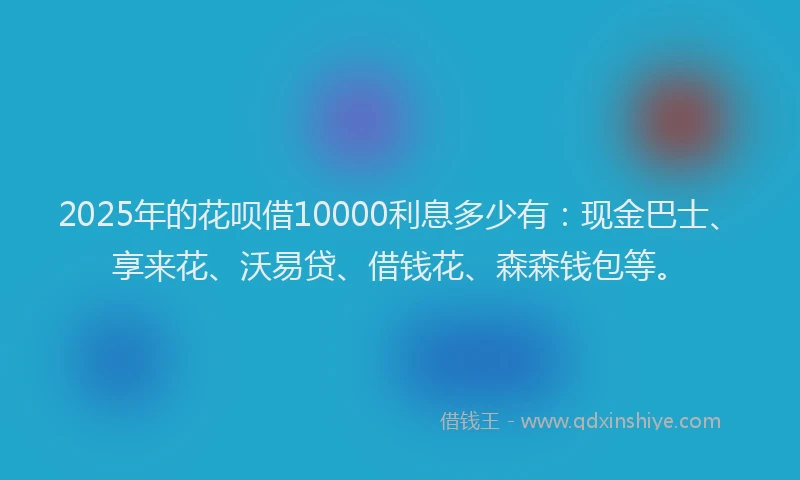 2025年的花呗借10000利息多少有:现金巴士、享来花、沃易贷、借钱花、森森钱包等。