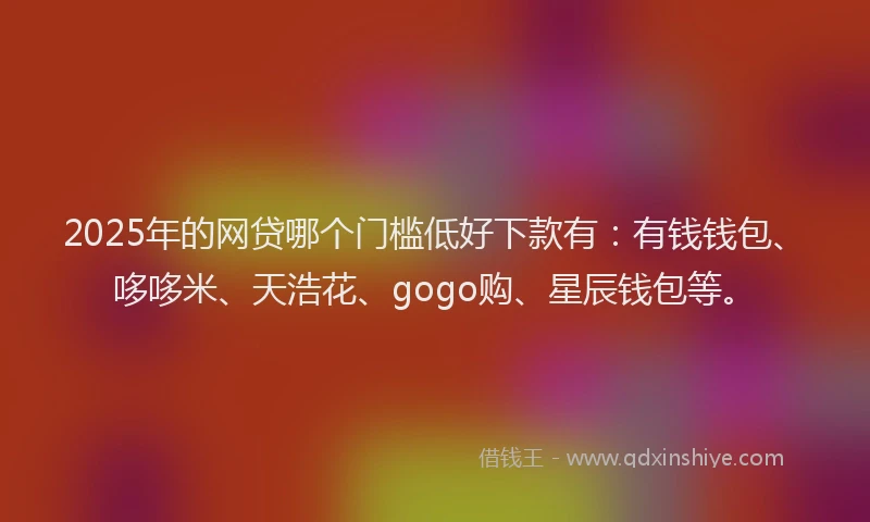 2025年的网贷哪个门槛低好下款有：有钱钱包、哆哆米、天浩花、gogo购、星辰钱包等。