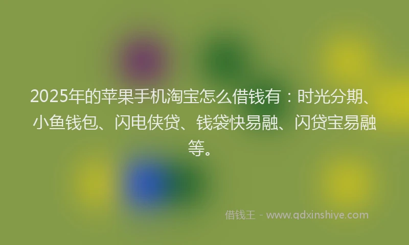 2025年的苹果手机淘宝怎么借钱有：时光分期、小鱼钱包、闪电侠贷、钱袋快易融、闪贷宝易融等。