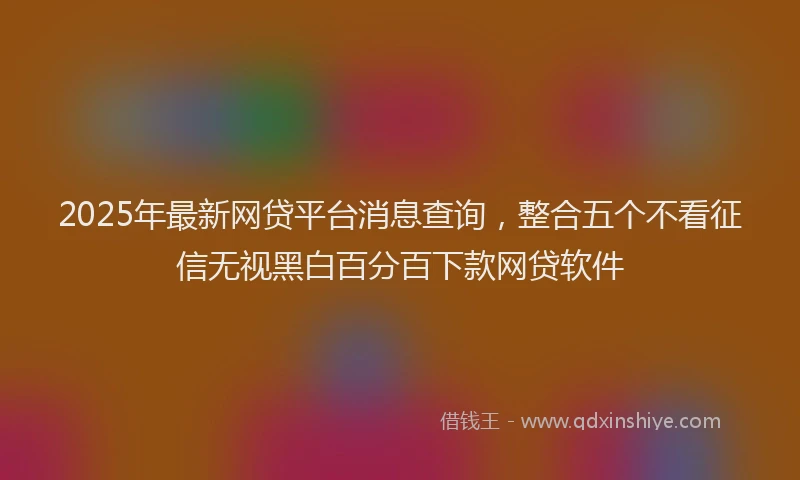 2025年最新网贷平台消息查询，整合五个不看征信无视黑白百分百下款网贷软件