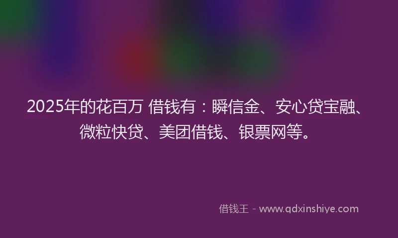 2025年的花百万 借钱有：瞬信金、安心贷宝融、微粒快贷、美团借钱、银票网等。