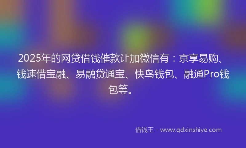 2025年的网贷借钱催款让加微信有：京享易购、钱速借宝融、易融贷通宝、快鸟钱包、融通Pro钱包等。