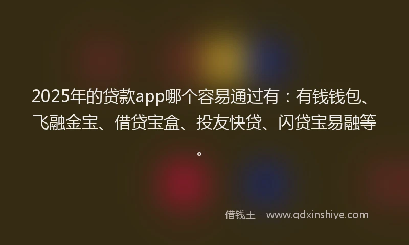 2025年的贷款app哪个容易通过有：有钱钱包、飞融金宝、借贷宝盒、投友快贷、闪贷宝易融等。