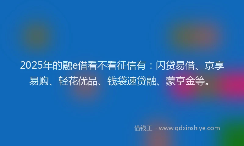 2025年的融e借看不看征信有：闪贷易借、京享易购、轻花优品、钱袋速贷融、蒙享金等。