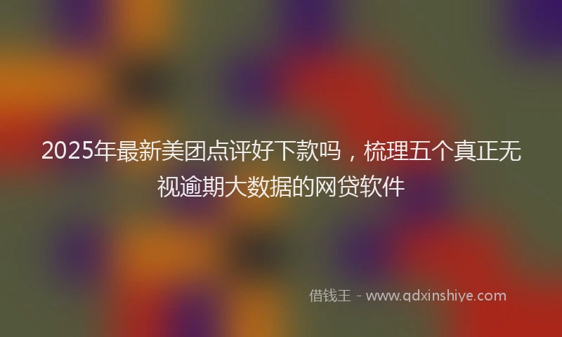 2025年最新美团点评好下款吗，梳理五个真正无视逾期大数据的网贷软件